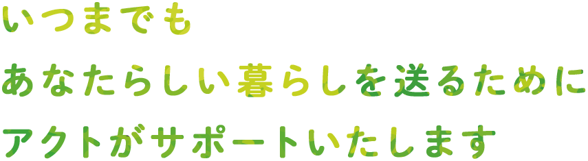 いつまでも あなたらしい暮らしを送るために アクトがサポートいたします